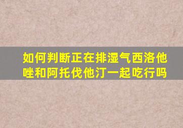 如何判断正在排湿气西洛他唑和阿托伐他汀一起吃行吗