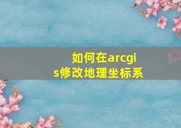 如何在arcgis修改地理坐标系