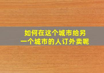 如何在这个城市给另一个城市的人订外卖呢