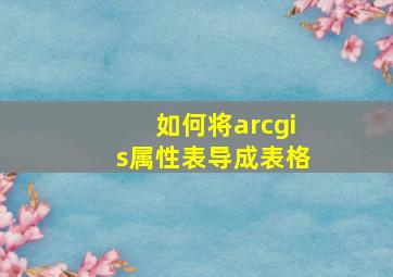 如何将arcgis属性表导成表格