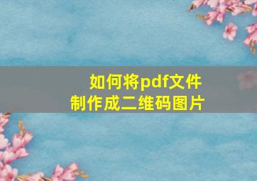 如何将pdf文件制作成二维码图片