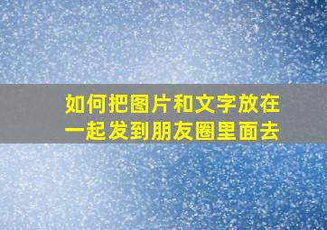 如何把图片和文字放在一起发到朋友圈里面去