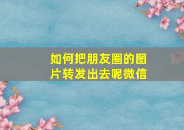 如何把朋友圈的图片转发出去呢微信