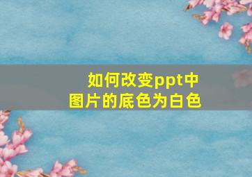 如何改变ppt中图片的底色为白色