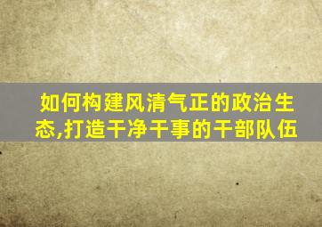 如何构建风清气正的政治生态,打造干净干事的干部队伍