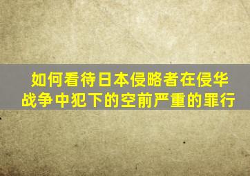 如何看待日本侵略者在侵华战争中犯下的空前严重的罪行