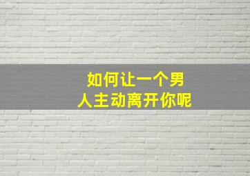 如何让一个男人主动离开你呢