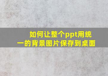 如何让整个ppt用统一的背景图片保存到桌面