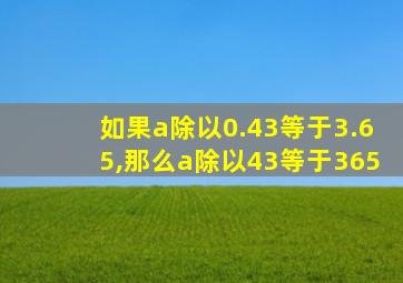 如果a除以0.43等于3.65,那么a除以43等于365