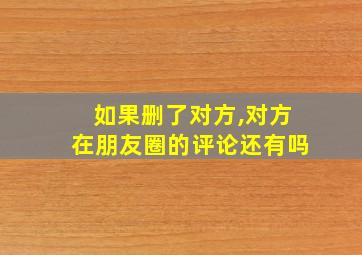 如果删了对方,对方在朋友圈的评论还有吗