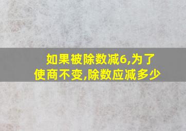 如果被除数减6,为了使商不变,除数应减多少