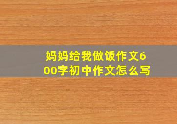 妈妈给我做饭作文600字初中作文怎么写