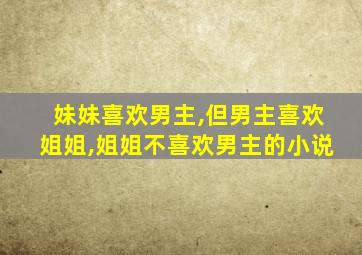 妹妹喜欢男主,但男主喜欢姐姐,姐姐不喜欢男主的小说