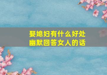 娶媳妇有什么好处幽默回答女人的话