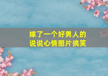 嫁了一个好男人的说说心情图片搞笑