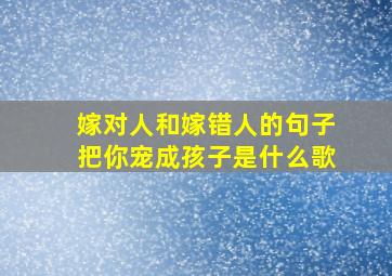 嫁对人和嫁错人的句子把你宠成孩子是什么歌