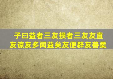 子曰益者三友损者三友友直友谅友多闻益矣友便辟友善柔