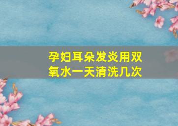 孕妇耳朵发炎用双氧水一天清洗几次