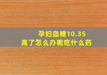 孕妇血糖10.35高了怎么办呢吃什么药