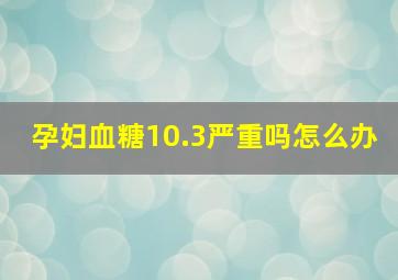 孕妇血糖10.3严重吗怎么办