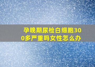 孕晚期尿检白细胞300多严重吗女性怎么办