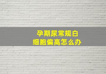 孕期尿常规白细胞偏高怎么办