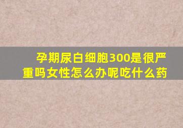 孕期尿白细胞300是很严重吗女性怎么办呢吃什么药