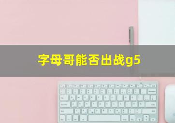 字母哥能否出战g5