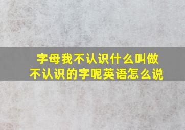 字母我不认识什么叫做不认识的字呢英语怎么说