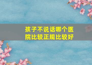 孩子不说话哪个医院比较正规比较好