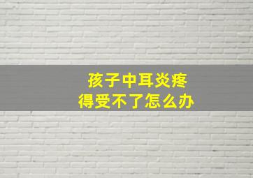 孩子中耳炎疼得受不了怎么办