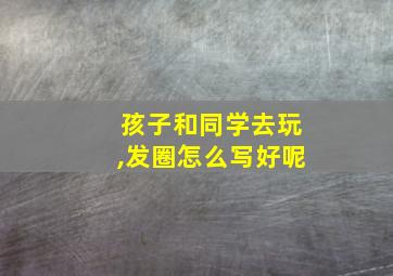 孩子和同学去玩,发圈怎么写好呢