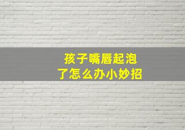 孩子嘴唇起泡了怎么办小妙招