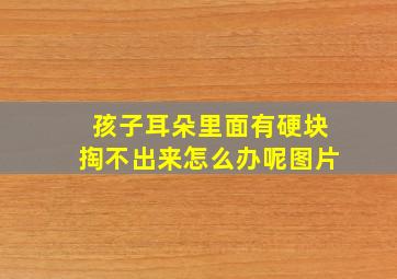 孩子耳朵里面有硬块掏不出来怎么办呢图片