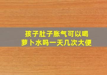 孩子肚子胀气可以喝萝卜水吗一天几次大便