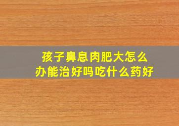 孩子鼻息肉肥大怎么办能治好吗吃什么药好