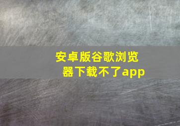 安卓版谷歌浏览器下载不了app