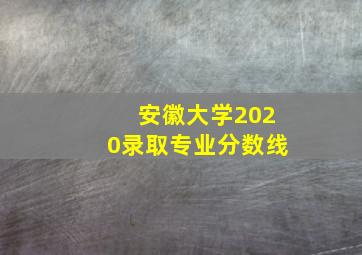 安徽大学2020录取专业分数线