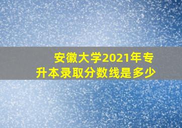 安徽大学2021年专升本录取分数线是多少