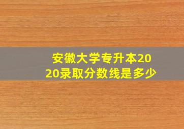 安徽大学专升本2020录取分数线是多少