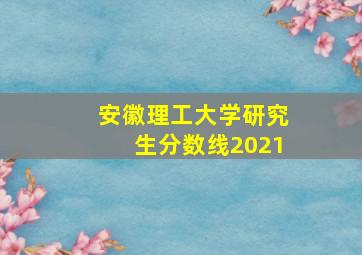 安徽理工大学研究生分数线2021