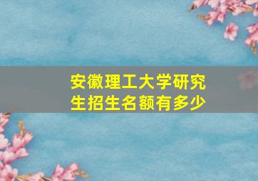 安徽理工大学研究生招生名额有多少