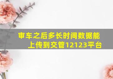 审车之后多长时间数据能上传到交管12123平台