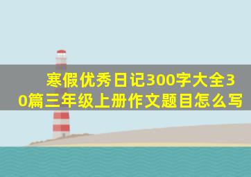 寒假优秀日记300字大全30篇三年级上册作文题目怎么写