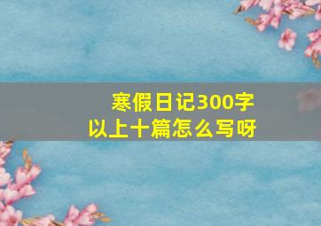 寒假日记300字以上十篇怎么写呀