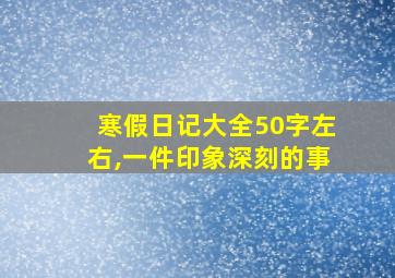 寒假日记大全50字左右,一件印象深刻的事