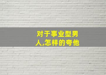 对于事业型男人,怎样的夸他