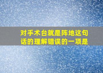 对手术台就是阵地这句话的理解错误的一项是