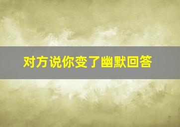 对方说你变了幽默回答