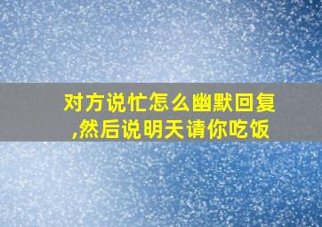 对方说忙怎么幽默回复,然后说明天请你吃饭